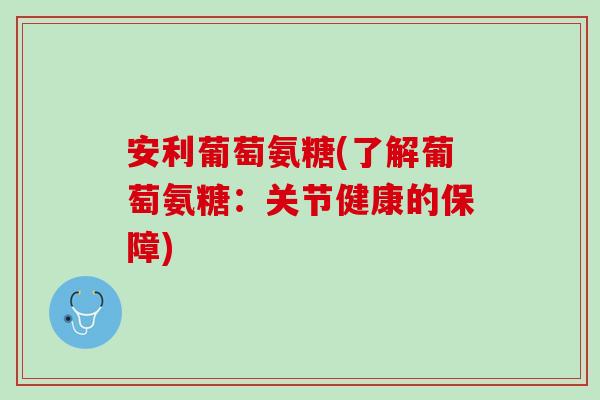 安利葡萄氨糖(了解葡萄氨糖：关节健康的保障)