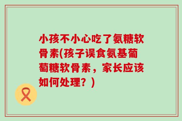 小孩不小心吃了氨糖软骨素(孩子误食氨基葡萄糖软骨素，家长应该如何处理？)