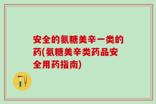 安全的氨糖美辛一类的药(氨糖美辛类药品安全用药指南)