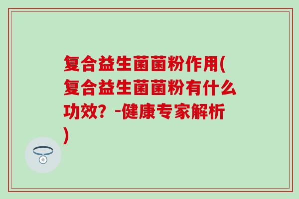 复合益生菌菌粉作用(复合益生菌菌粉有什么功效？-健康专家解析)