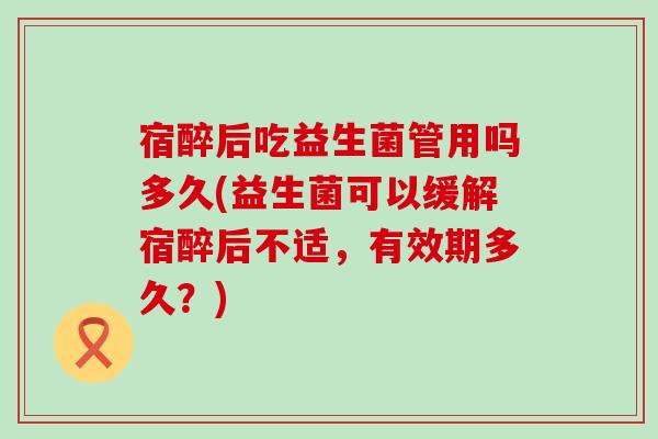 宿醉后吃益生菌管用吗多久(益生菌可以缓解宿醉后不适，有效期多久？)