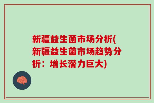 新疆益生菌市场分析(新疆益生菌市场趋势分析：增长潜力巨大)