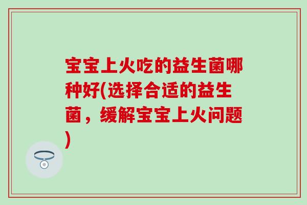 宝宝上火吃的益生菌哪种好(选择合适的益生菌，缓解宝宝上火问题)