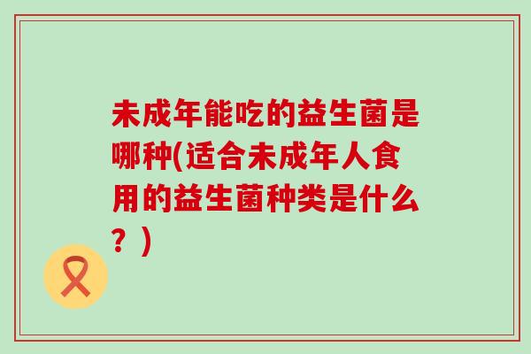 未成年能吃的益生菌是哪种(适合未成年人食用的益生菌种类是什么？)