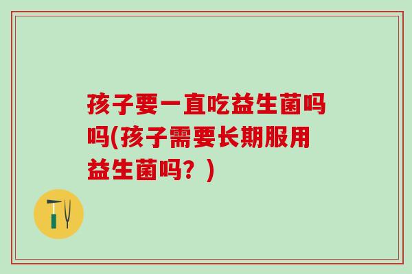 孩子要一直吃益生菌吗吗(孩子需要长期服用益生菌吗？)