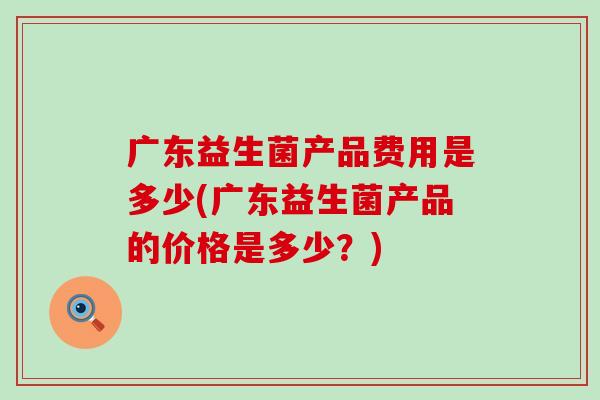 广东益生菌产品费用是多少(广东益生菌产品的价格是多少？)