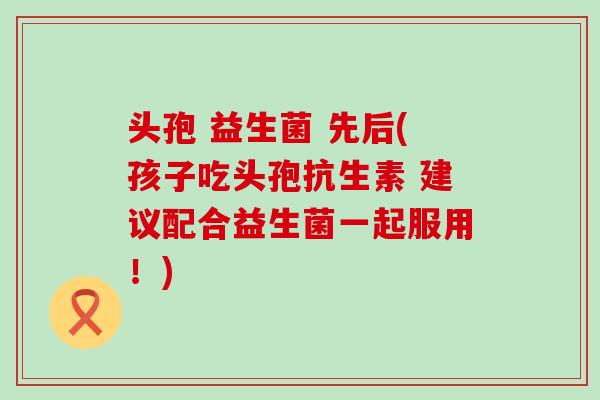 头孢 益生菌 先后(孩子吃头孢抗生素 建议配合益生菌一起服用！)