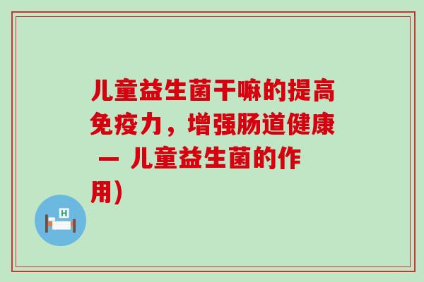 儿童益生菌干嘛的提高免疫力，增强肠道健康 — 儿童益生菌的作用)