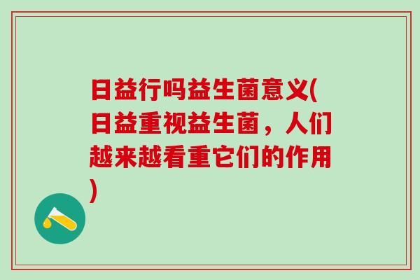 日益行吗益生菌意义(日益重视益生菌，人们越来越看重它们的作用)
