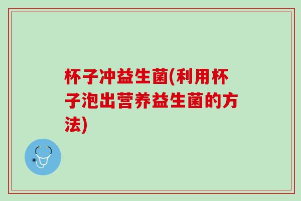 杯子冲益生菌(利用杯子泡出营养益生菌的方法) 杯子冲益生菌(利用杯子泡出营养益生菌的方法)