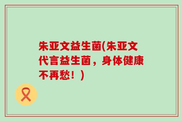 朱亚文益生菌(朱亚文代言益生菌，身体健康不再愁！)