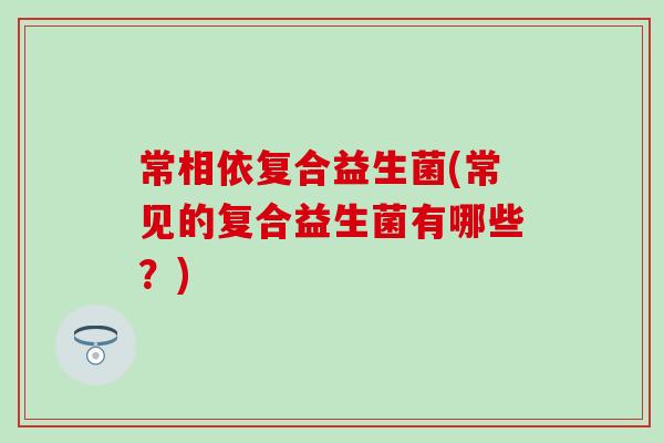 常相依复合益生菌(常见的复合益生菌有哪些？)