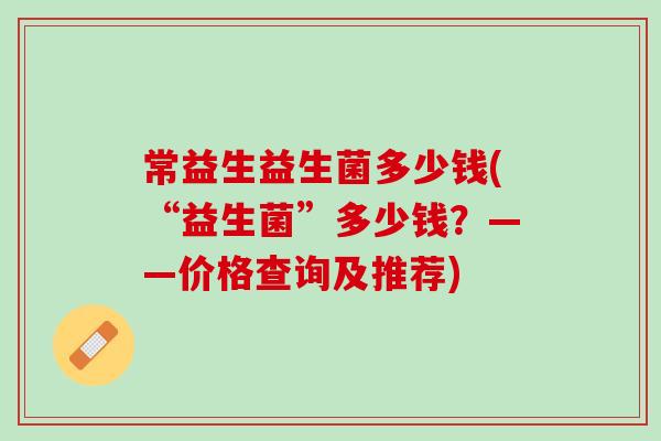 常益生益生菌多少钱(“益生菌”多少钱?——价格查询及推荐) 常益生益生菌多少钱(“益生菌”多少钱?——价格查询及推荐)