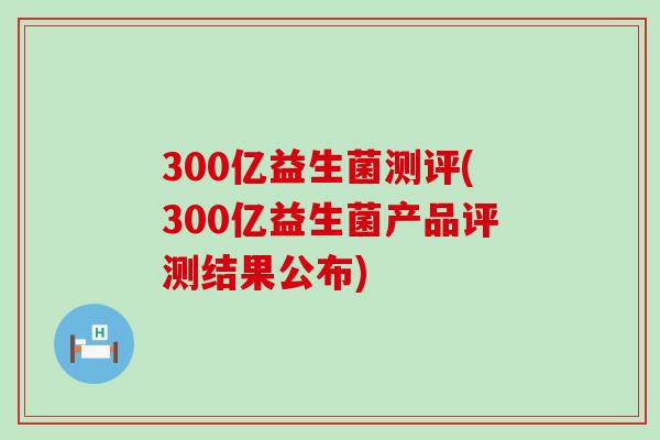 300亿益生菌测评(300亿益生菌产品评测结果公布)