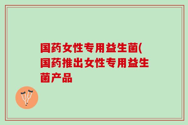 国药女性专用益生菌(国药推出女性专用益生菌产品