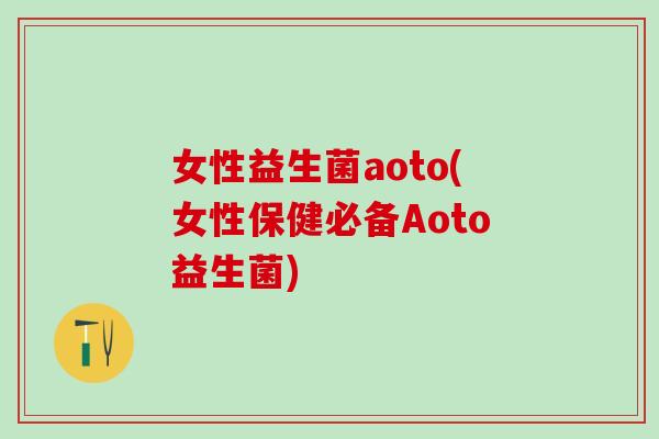 女性益生菌aoto(女性保健必备Aoto益生菌)