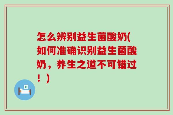 怎么辨别益生菌酸奶(如何准确识别益生菌酸奶，养生之道不可错过！)