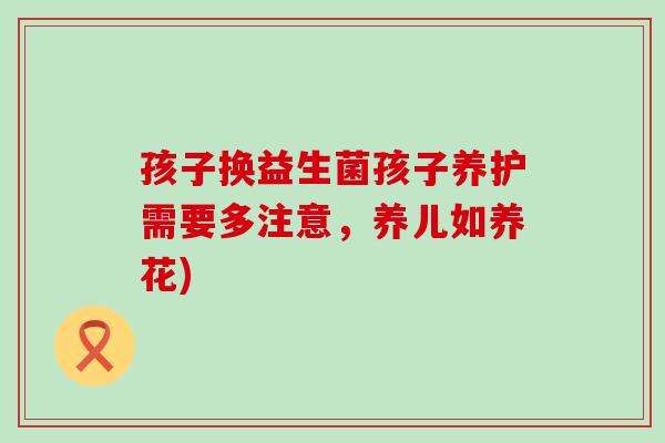 孩子换益生菌孩子养护需要多注意，养儿如养花)