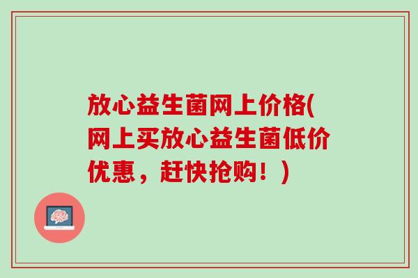 放心益生菌网上价格(网上买放心益生菌低价优惠，赶快抢购！)