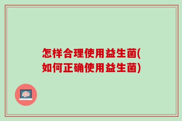 怎样合理使用益生菌(如何正确使用益生菌)