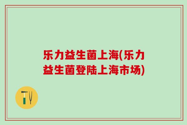 乐力益生菌上海(乐力益生菌登陆上海市场)