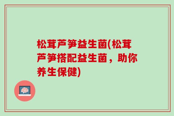 松茸芦笋益生菌(松茸芦笋搭配益生菌,助你养生保健) 松茸芦笋益生菌(松茸芦笋搭配益生菌,助你养生保健)
