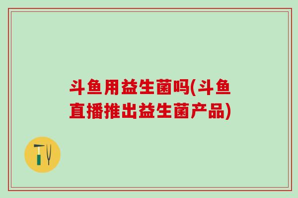 斗鱼用益生菌吗(斗鱼直播推出益生菌产品)