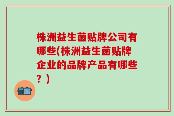 株洲益生菌贴牌公司有哪些(株洲益生菌贴牌企业的品牌产品有哪些?) 株洲益生菌贴牌公司有哪些(株洲益生菌贴牌企业的品牌产品有哪些?)