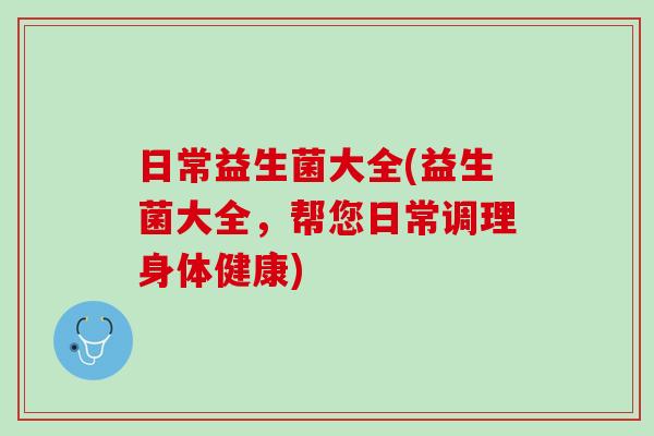 日常益生菌大全(益生菌大全，帮您日常调理身体健康)