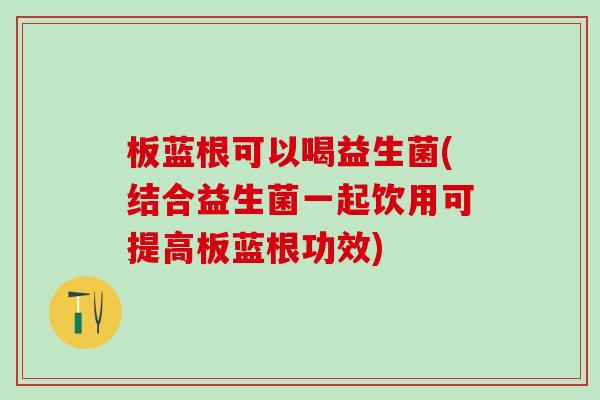 板蓝根可以喝益生菌(结合益生菌一起饮用可提高板蓝根功效) 板蓝根可以喝益生菌(结合益生菌一起饮用可提高板蓝根功效)