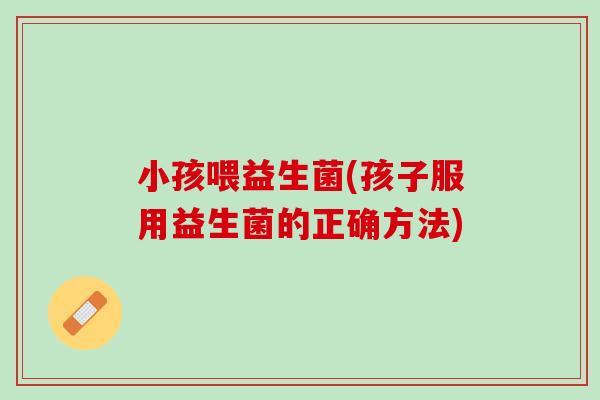 小孩喂益生菌(孩子服用益生菌的正确方法) 小孩喂益生菌(孩子服用益生菌的正确方法)