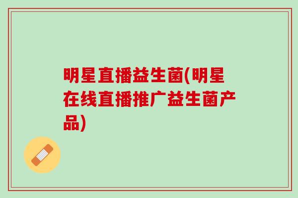 明星直播益生菌(明星在线直播推广益生菌产品)