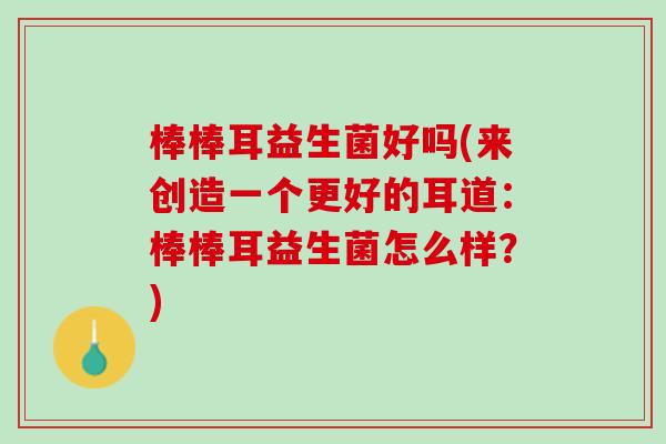 棒棒耳益生菌好吗(来创造一个更好的耳道：棒棒耳益生菌怎么样？)