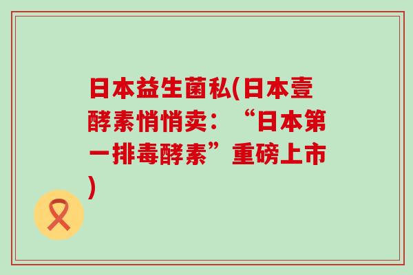 日本益生菌私(日本壹酵素悄悄卖：“日本第一排毒酵素”重磅上市)