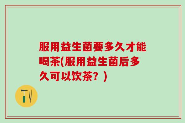 服用益生菌要多久才能喝茶(服用益生菌后多久可以饮茶?) 服用益生菌要多久才能喝茶(服用益生菌后多久可以饮茶?)