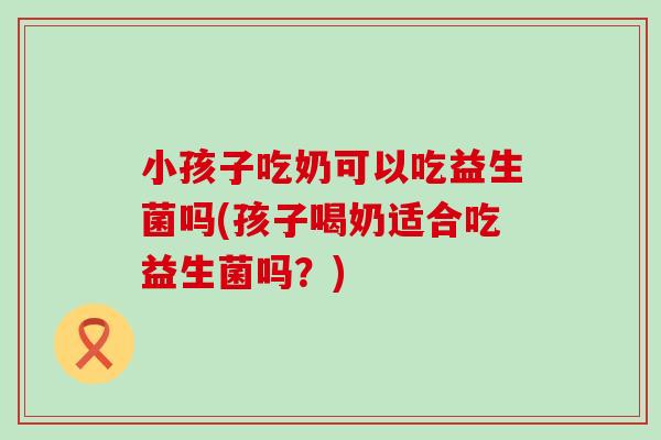 小孩子吃奶可以吃益生菌吗(孩子喝奶适合吃益生菌吗？)