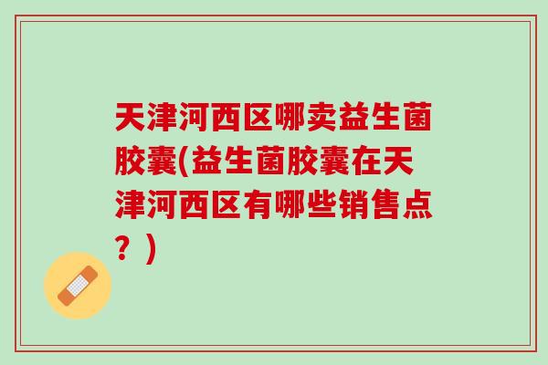 天津河西区哪卖益生菌胶囊(益生菌胶囊在天津河西区有哪些销售点？)