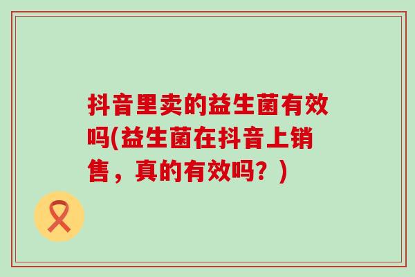 抖音里卖的益生菌有效吗(益生菌在抖音上销售，真的有效吗？)
