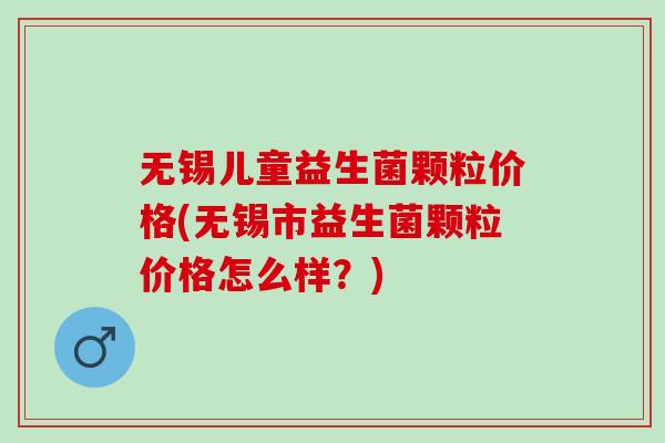 无锡儿童益生菌颗粒价格(无锡市益生菌颗粒价格怎么样？)