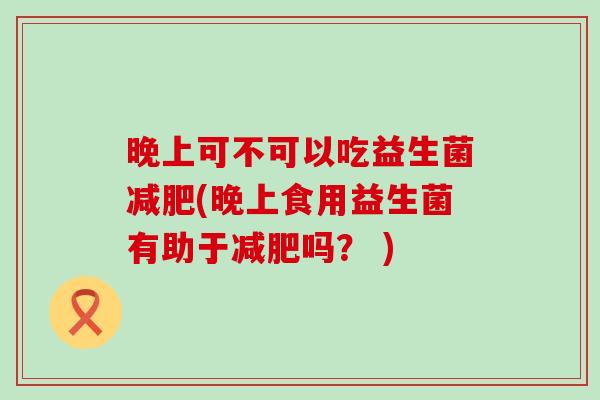 晚上可不可以吃益生菌减肥(晚上食用益生菌有助于减肥吗？ )