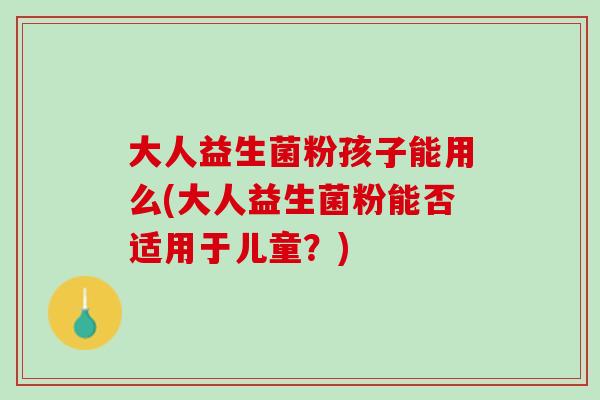 大人益生菌粉孩子能用么(大人益生菌粉能否适用于儿童？)