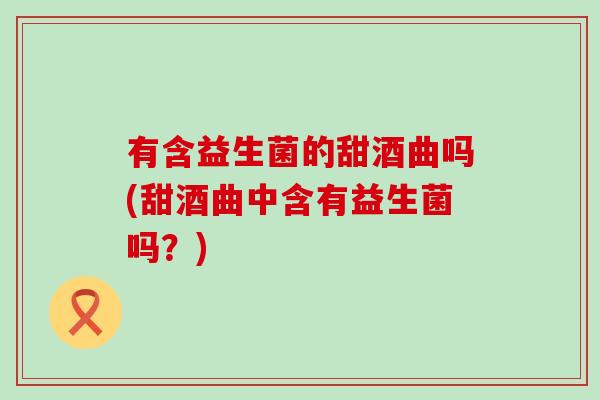 有含益生菌的甜酒曲吗(甜酒曲中含有益生菌吗？)