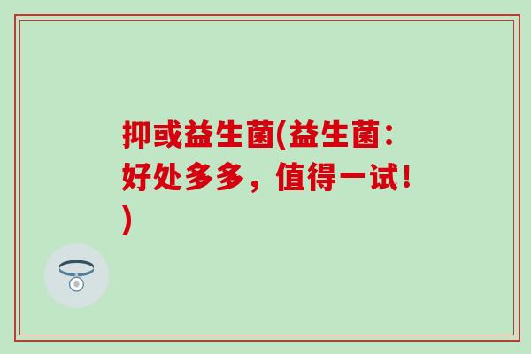 抑或益生菌(益生菌：好处多多，值得一试！)
