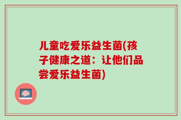 儿童吃爱乐益生菌(孩子健康之道：让他们品尝爱乐益生菌)