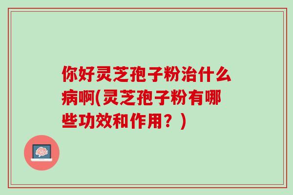 你好灵芝孢子粉治什么病啊(灵芝孢子粉有哪些功效和作用？)