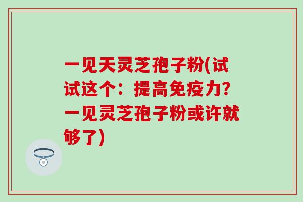 一见天灵芝孢子粉(试试这个：提高免疫力？一见灵芝孢子粉或许就够了)
