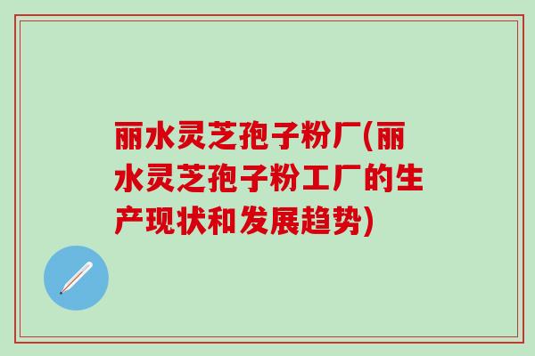 丽水灵芝孢子粉厂(丽水灵芝孢子粉工厂的生产现状和发展趋势)