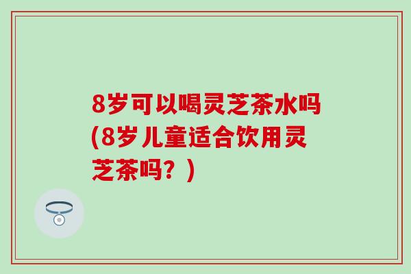 8岁可以喝灵芝茶水吗(8岁儿童适合饮用灵芝茶吗？)