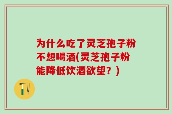 为什么吃了灵芝孢子粉不想喝酒(灵芝孢子粉能降低饮酒欲望？)