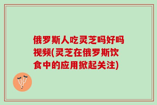 俄罗斯人吃灵芝吗好吗视频(灵芝在俄罗斯饮食中的应用掀起关注)
